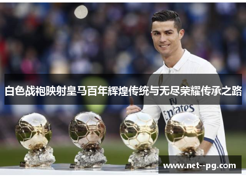 白色战袍映射皇马百年辉煌传统与无尽荣耀传承之路