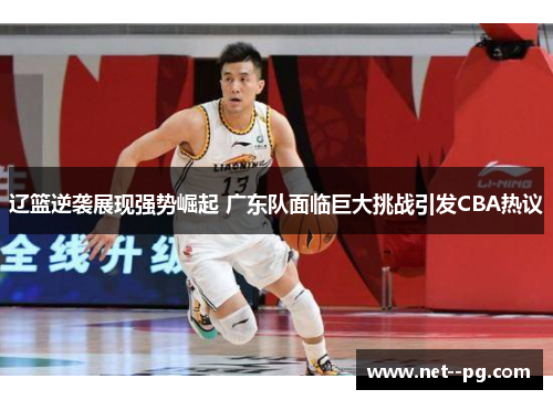 辽篮逆袭展现强势崛起 广东队面临巨大挑战引发CBA热议 辽篮逆袭展现强势崛起 广东队面临巨大挑战引发CBA热议