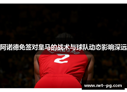 阿诺德免签对皇马的战术与球队动态影响深远