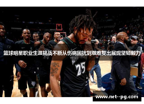 篮球明星职业生涯挑战不断从伤病困扰到艰难复出展现坚韧毅力 篮球明星职业生涯挑战不断从伤病困扰到艰难复出展现坚韧毅力