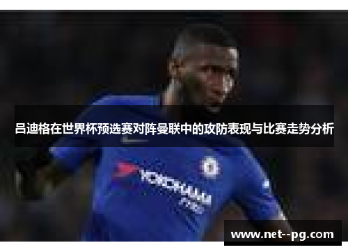 吕迪格在世界杯预选赛对阵曼联中的攻防表现与比赛走势分析