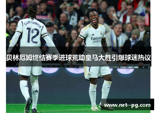贝林厄姆终结赛季进球荒助皇马大胜引爆球迷热议 贝林厄姆终结赛季进球荒助皇马大胜引爆球迷热议