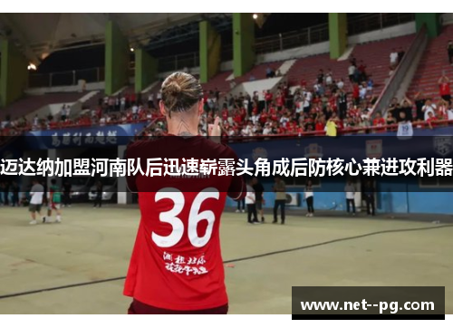 迈达纳加盟河南队后迅速崭露头角成后防核心兼进攻利器 迈达纳加盟河南队后迅速崭露头角成后防核心兼进攻利器