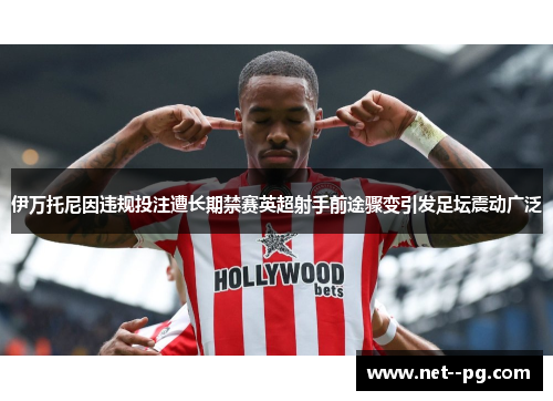 伊万托尼因违规投注遭长期禁赛英超射手前途骤变引发足坛震动广泛 伊万托尼因违规投注遭长期禁赛英超射手前途骤变引发足坛震动广泛