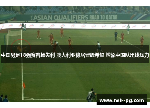 中国男足18强赛客场失利 澳大利亚稳居晋级希望 增添中国队出线压力 中国男足18强赛客场失利 澳大利亚稳居晋级希望 增添中国队出线压力